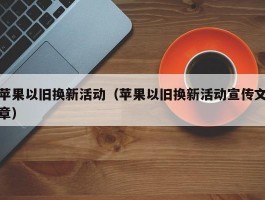 苹果以旧换新活动（苹果以旧换新活动宣传文章）