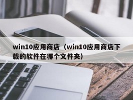 win10应用商店（win10应用商店下载的软件在哪个文件夹）