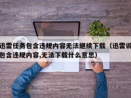 迅雷任务包含违规内容无法继续下载（迅雷说包含违规内容,无法下载什么意思）