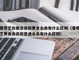 爱奇艺白银会员和黄金会员有什么区别（爱奇艺黄金会员和普通会员有什么区别）