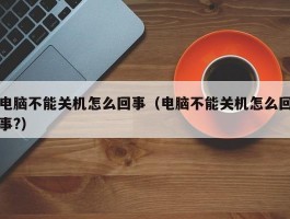 电脑不能关机怎么回事（电脑不能关机怎么回事?）