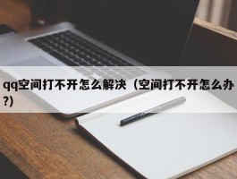 qq空间打不开怎么解决（空间打不开怎么办?）