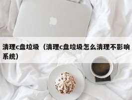 清理c盘垃圾（清理c盘垃圾怎么清理不影响系统）