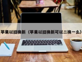 苹果以旧换新（苹果以旧换新可以二换一么）