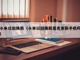 小米以旧换新（小米以旧换新是先拿新手机吗）