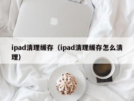 ipad清理缓存（ipad清理缓存怎么清理）