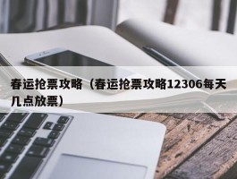 春运抢票攻略（春运抢票攻略12306每天几点放票）