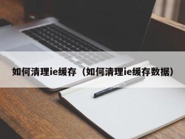 如何清理ie缓存（如何清理ie缓存数据）