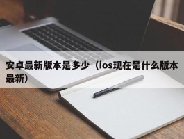 安卓最新版本是多少（ios现在是什么版本最新）