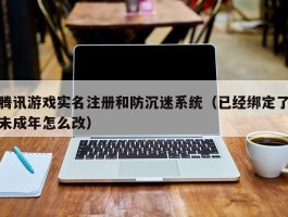 腾讯游戏实名注册和防沉迷系统（已经绑定了未成年怎么改）