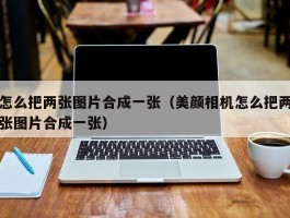 怎么把两张图片合成一张（美颜相机怎么把两张图片合成一张）