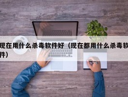 现在用什么杀毒软件好（现在都用什么杀毒软件）