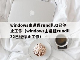 windows主进程rundll32已停止工作（windows主进程rundll32已经停止工作）