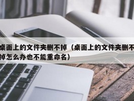 桌面上的文件夹删不掉（桌面上的文件夹删不掉怎么办也不能重命名）