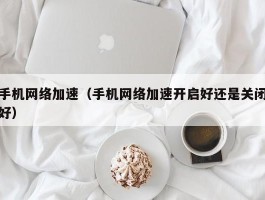 手机网络加速（手机网络加速开启好还是关闭好）