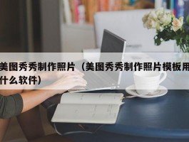 美图秀秀制作照片（美图秀秀制作照片模板用什么软件）