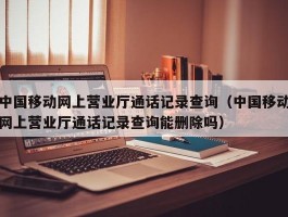 中国移动网上营业厅通话记录查询（中国移动网上营业厅通话记录查询能删除吗）