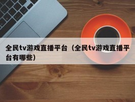 全民tv游戏直播平台（全民tv游戏直播平台有哪些）