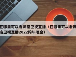 在哪里可以看湖南卫视直播（在哪里可以看湖南卫视直播2022跨年晚会）