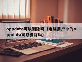 appdata可以删除吗（电脑用户中的appdata可以删除吗）