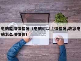 电脑能用微信吗（电脑可以上微信吗,教您电脑怎么用微信）