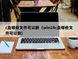 c盘哪些文件可以删（win10c盘哪些文件可以删）