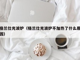 格兰仕光波炉（格兰仕光波炉不加热了什么原因）