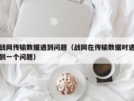 战网传输数据遇到问题（战网在传输数据时遇到一个问题）