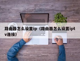 路由器怎么设置ip（路由器怎么设置iptv连接）