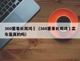 360董事长周鸿祎（360董事长周鸿祎卖车是真的吗）