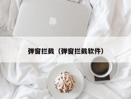 弹窗拦截（弹窗拦截软件）