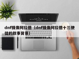 dnf镜像阿拉德（dnf镜像阿拉德十三使徒的故事背景）