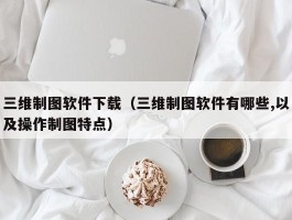 三维制图软件下载（三维制图软件有哪些,以及操作制图特点）