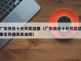 广东快乐十分开奖结果（广东快乐十分开奖结果走势图表真准网）