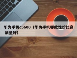 华为手机c5600（华为手机哪款性价比高 质量好）