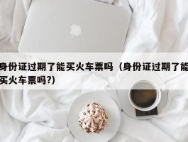 身份证过期了能买火车票吗（身份证过期了能买火车票吗?）