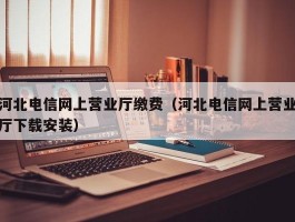 河北电信网上营业厅缴费（河北电信网上营业厅下载安装）