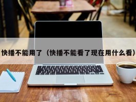 快播不能用了（快播不能看了现在用什么看）