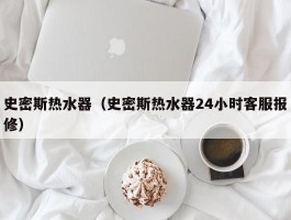 史密斯热水器（史密斯热水器24小时客服报修）