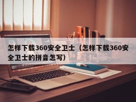 怎样下载360安全卫士（怎样下载360安全卫士的拼音怎写）