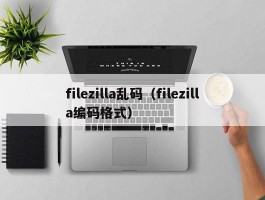 filezilla乱码（filezilla编码格式）