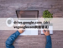 drive.google.com（drivegooglecom网络错误）