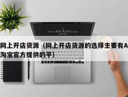 网上开店货源（网上开店货源的选择主要有A淘宝官方提供的平）