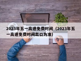 2023年五一高速免费时间（2023年五一高速免费时间出口为准）