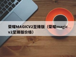 荣耀MAGICV2至臻版（荣耀magicv2至臻版价格）