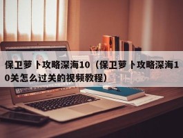 保卫萝卜攻略深海10（保卫萝卜攻略深海10关怎么过关的视频教程）