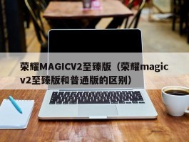 荣耀MAGICV2至臻版（荣耀magicv2至臻版和普通版的区别）