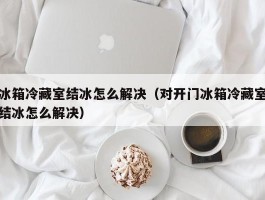 冰箱冷藏室结冰怎么解决（对开门冰箱冷藏室结冰怎么解决）