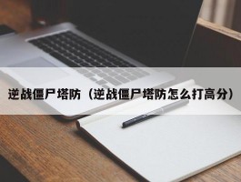 逆战僵尸塔防（逆战僵尸塔防怎么打高分）