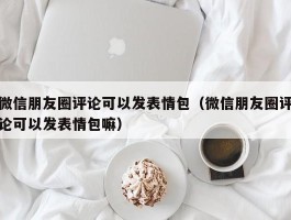 微信朋友圈评论可以发表情包（微信朋友圈评论可以发表情包嘛）